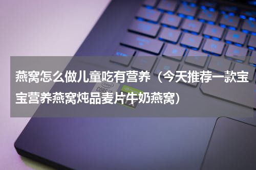燕窝怎么做儿童吃有营养（今天推荐一款宝宝营养燕窝炖品麦片牛奶燕窝）