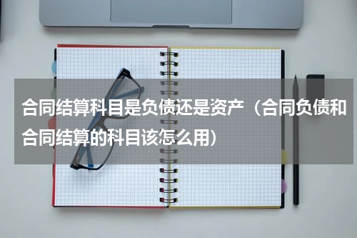 合同结算科目是负债还是资产（合同负债和合同结算的科目该怎么用）