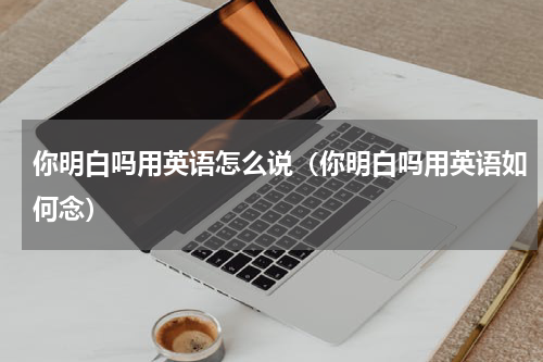 你明白吗用英语怎么说（你明白吗用英语如何念）