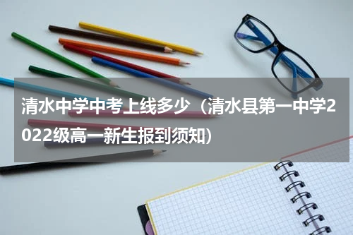 清水中学中考上线多少（清水县第一中学2022级高一新生报到须知）