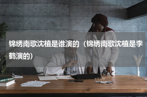 锦绣南歌沈植是谁演的（锦绣南歌沈植是李鹤演的）