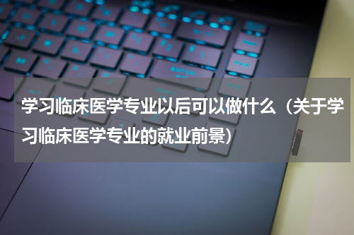 学习临床医学专业以后可以做什么（关于学习临床医学专业的就业前景）
