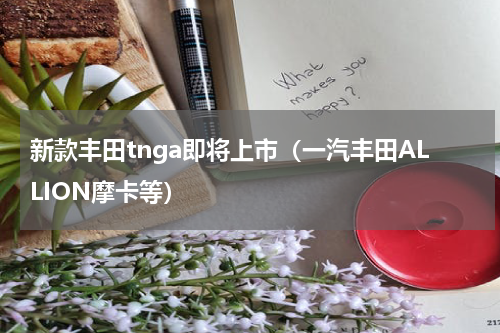 新款丰田tnga即将上市（一汽丰田ALLION摩卡等）