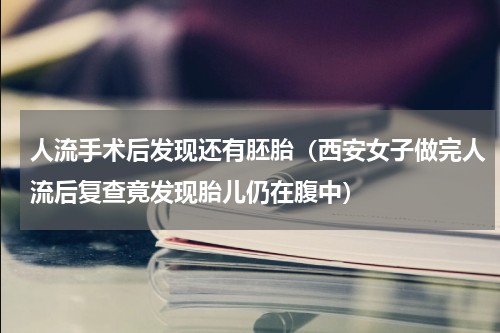 人流手术后发现还有胚胎（西安女子做完人流后复查竟发现胎儿仍在腹中）