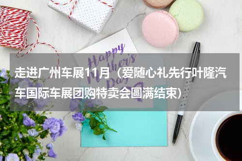 走进广州车展11月（爱随心礼先行叶隆汽车国际车展团购特卖会圆满结束）
