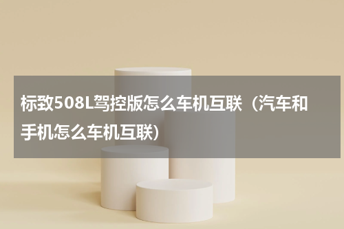 标致508L驾控版怎么车机互联（汽车和手机怎么车机互联）