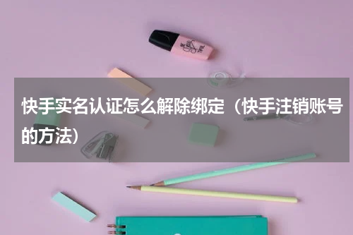 快手实名认证怎么解除绑定（快手注销账号的方法）