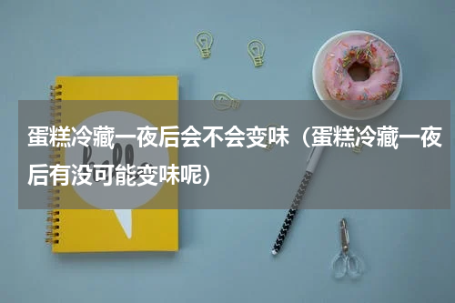 蛋糕冷藏一夜后会不会变味（蛋糕冷藏一夜后有没可能变味呢）
