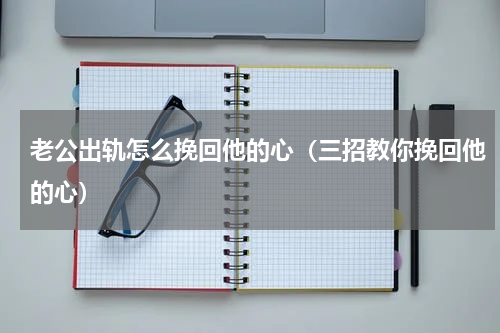 老公出轨怎么挽回他的心（三招教你挽回他的心）