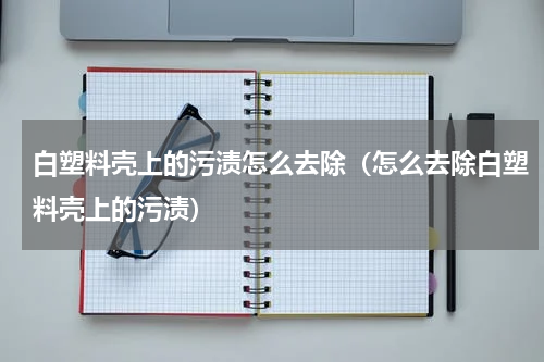 白塑料壳上的污渍怎么去除（怎么去除白塑料壳上的污渍）