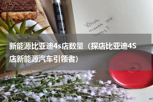新能源比亚迪4s店数量（探店比亚迪4S店新能源汽车引领者）