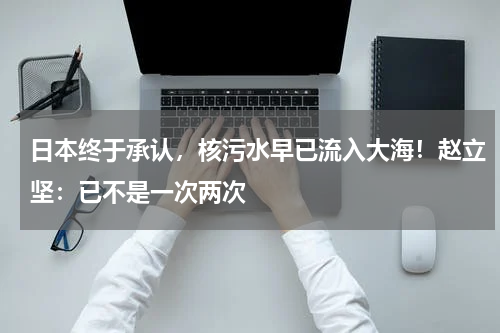 日本终于承认，核污水早已流入大海！赵立坚：已不是一次两次