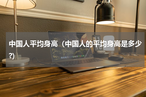 中国人平均身高（中国人的平均身高是多少?）