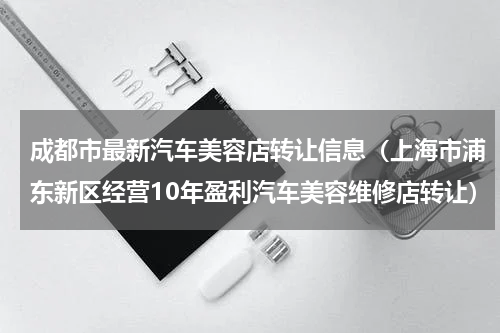 成都市最新汽车美容店转让信息（上海市浦东新区经营10年盈利汽车美容维修店转让）
