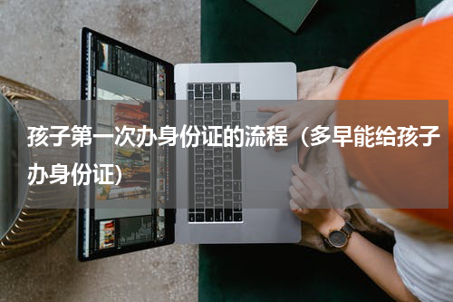 孩子第一次办身份证的流程（多早能给孩子办身份证）