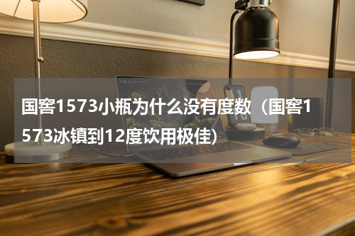 国窖1573小瓶为什么没有度数（国窖1573冰镇到12度饮用极佳）