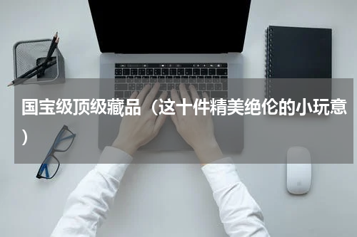 国宝级顶级藏品（这十件精美绝伦的小玩意）