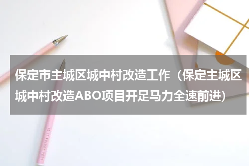 保定市主城区城中村改造工作（保定主城区城中村改造ABO项目开足马力全速前进）
