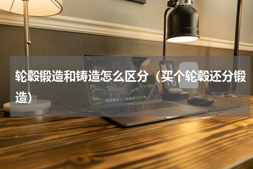 轮毂锻造和铸造怎么区分（买个轮毂还分锻造）