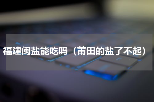 福建闽盐能吃吗（莆田的盐了不起）