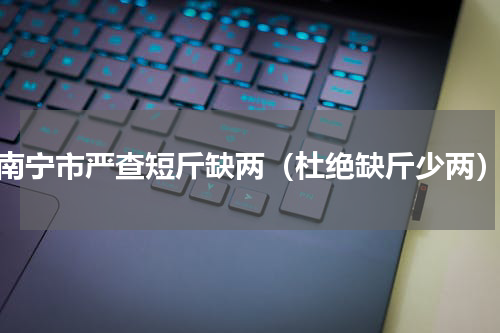 南宁市严查短斤缺两（杜绝缺斤少两）