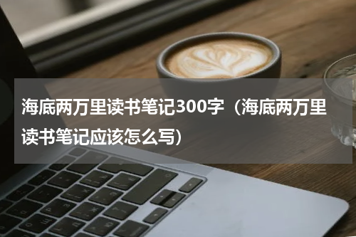 海底两万里读书笔记300字（海底两万里读书笔记应该怎么写）