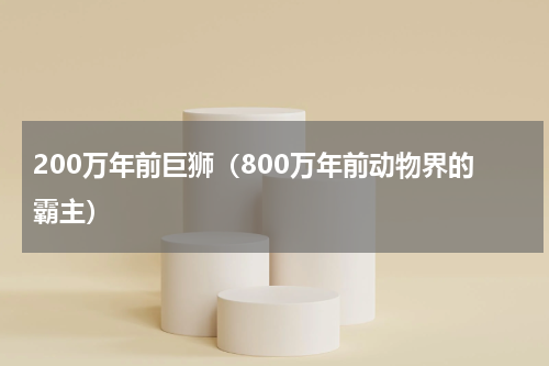 200万年前巨狮（800万年前动物界的霸主）