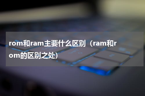 rom和ram主要什么区别（ram和rom的区别之处）