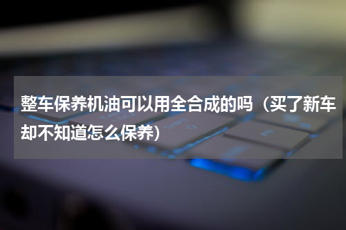 整车保养机油可以用全合成的吗（买了新车却不知道怎么保养）