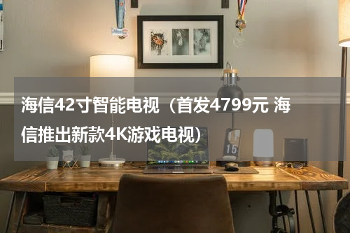海信42寸智能电视（首发4799元 海信推出新款4K游戏电视）
