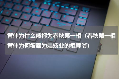 管仲为什么被称为春秋第一相（春秋第一相管仲为何被奉为娼妓业的祖师爷）