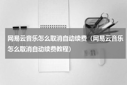 网易云音乐怎么取消自动续费（网易云音乐怎么取消自动续费教程）