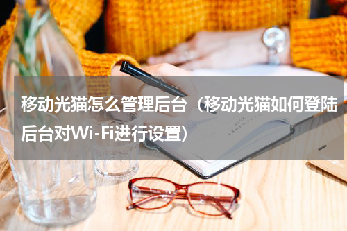 移动光猫怎么管理后台（移动光猫如何登陆后台对Wi-Fi进行设置）
