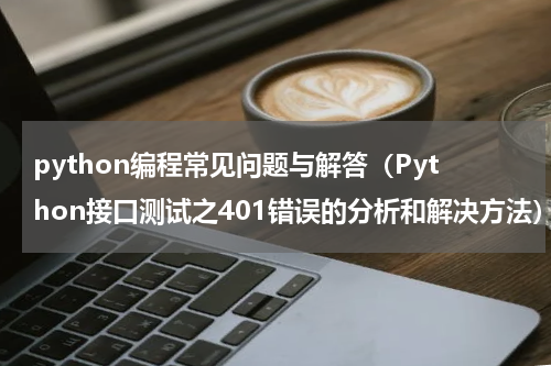 python编程常见问题与解答（Python接口测试之401错误的分析和解决方法）