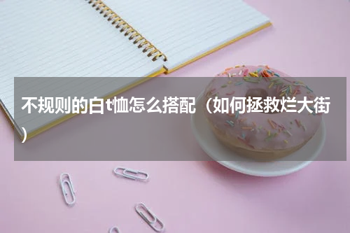 不规则的白t恤怎么搭配（如何拯救烂大街）