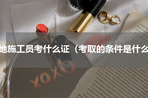 工地施工员考什么证（考取的条件是什么）