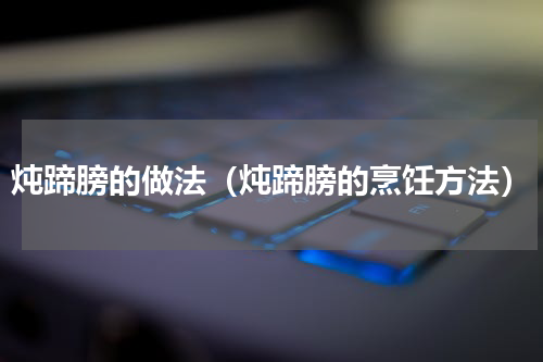 炖蹄膀的做法（炖蹄膀的烹饪方法）