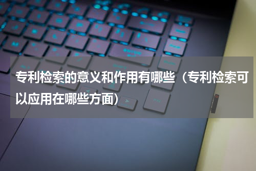 专利检索的意义和作用有哪些（专利检索可以应用在哪些方面）