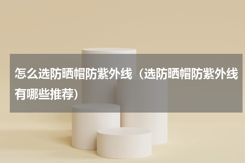 怎么选防晒帽防紫外线（选防晒帽防紫外线有哪些推荐）