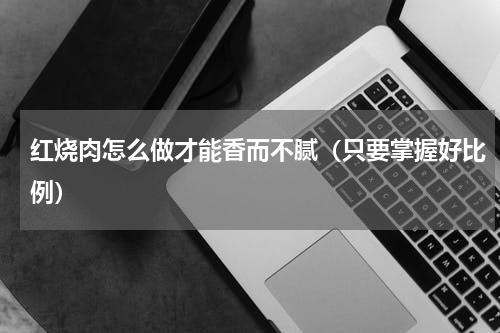 红烧肉怎么做才能香而不腻（只要掌握好比例）