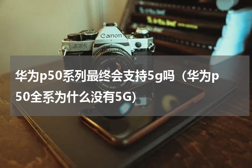 华为p50系列最终会支持5g吗（华为p50全系为什么没有5G）
