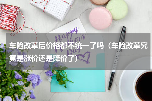 车险改革后价格都不统一了吗（车险改革究竟是涨价还是降价了）