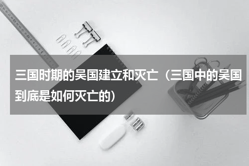 三国时期的吴国建立和灭亡（三国中的吴国到底是如何灭亡的）