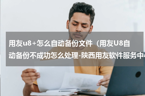 用友u8+怎么自动备份文件（用友U8自动备份不成功怎么处理-陕西用友软件服务中心）