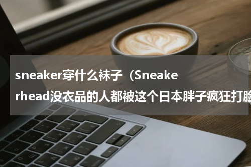 sneaker穿什么袜子（Sneakerhead没衣品的人都被这个日本胖子疯狂打脸）
