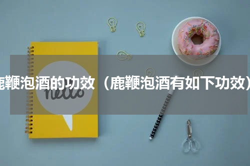 鹿鞭泡酒的功效（鹿鞭泡酒有如下功效）