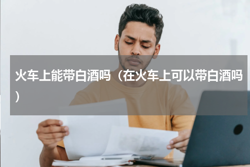 火车上能带白酒吗（在火车上可以带白酒吗）