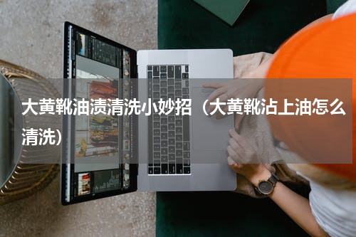 大黄靴油渍清洗小妙招（大黄靴沾上油怎么清洗）