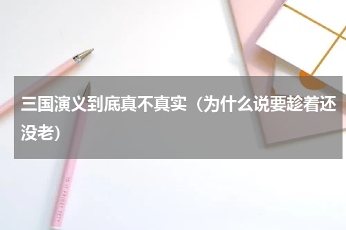 三国演义到底真不真实（为什么说要趁着还没老）