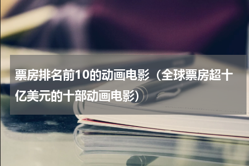 票房排名前10的动画电影（全球票房超十亿美元的十部动画电影）